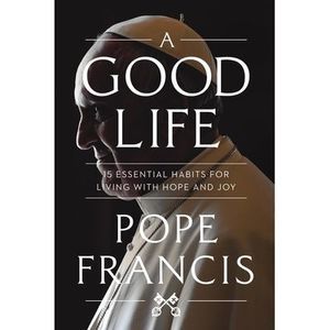 A Good Life: 15 Essential Habits for Living with Hope and Joy -- Pope Francis